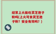 经常上火能吃灵芝孢子粉吗(上火可食灵芝孢子粉？安全有效吗？)