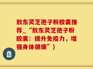 敖东灵芝孢子粉胶囊推荐_“敖东灵芝孢子粉胶囊：提升免疫力，增强身体健康”)