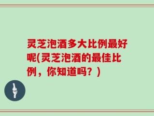 灵芝泡酒多大比例最好呢(灵芝泡酒的最佳比例，你知道吗？)