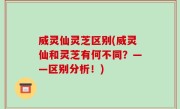 威灵仙灵芝区别(威灵仙和灵芝有何不同？——区别分析！)