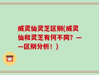 威灵仙灵芝区别(威灵仙和灵芝有何不同？——区别分析！)