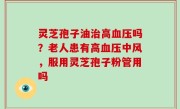 灵芝孢子油治高血压吗？老人患有高血压中风，服用灵芝孢子粉管用吗