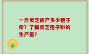 一斤灵芝能产多少孢子粉？了解灵芝孢子粉的生产量？