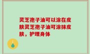 灵芝孢子油可以涂在皮肤灵芝孢子油可涂抹皮肤，护理身体