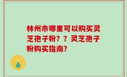林州市哪里可以购买灵芝孢子粉？？灵芝孢子粉购买指南？