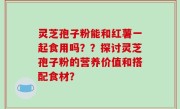 灵芝孢子粉能和红薯一起食用吗？？探讨灵芝孢子粉的营养价值和搭配食材？