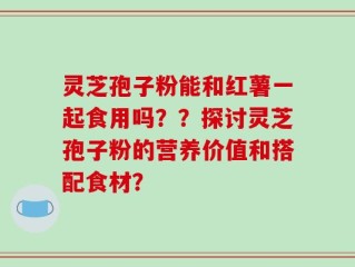 灵芝孢子粉能和红薯一起食用吗？？探讨灵芝孢子粉的营养价值和搭配食材？