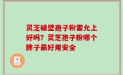 灵芝破壁孢子粉雷允上好吗？灵芝孢子粉哪个牌子最好用安全