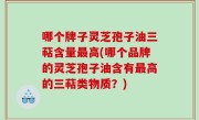 哪个牌子灵芝孢子油三萜含量最高(哪个品牌的灵芝孢子油含有最高的三萜类物质？)