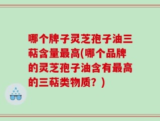 哪个牌子灵芝孢子油三萜含量最高(哪个品牌的灵芝孢子油含有最高的三萜类物质？)