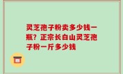 灵芝孢子粉卖多少钱一瓶？正宗长白山灵芝孢子粉一斤多少钱