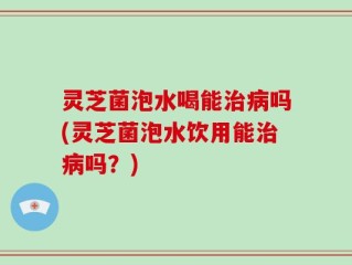 灵芝菌泡水喝能治病吗(灵芝菌泡水饮用能治病吗？)