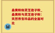 桑黄粉和灵芝孢子粉_桑黄粉与灵芝孢子粉：天然养生珍品的全面对比