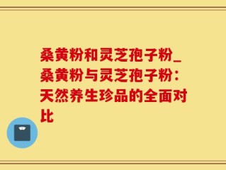 桑黄粉和灵芝孢子粉_桑黄粉与灵芝孢子粉：天然养生珍品的全面对比