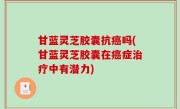 甘蓝灵芝胶囊抗癌吗(甘蓝灵芝胶囊在癌症治疗中有潜力)