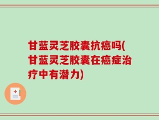甘蓝灵芝胶囊抗癌吗(甘蓝灵芝胶囊在癌症治疗中有潜力)