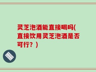 灵芝泡酒能直接喝吗(直接饮用灵芝泡酒是否可行？)
