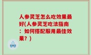 人参灵芝怎么吃效果最好(人参灵芝吃法指南：如何搭配服用最佳效果？)