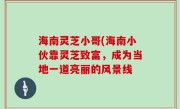 海南灵芝小哥(海南小伙靠灵芝致富，成为当地一道亮丽的风景线