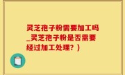 灵芝孢子粉需要加工吗_灵芝孢子粉是否需要经过加工处理？)
