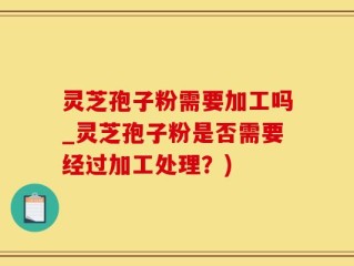 灵芝孢子粉需要加工吗_灵芝孢子粉是否需要经过加工处理？)