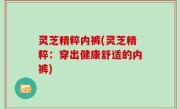 灵芝精粹内裤(灵芝精粹：穿出健康舒适的内裤)