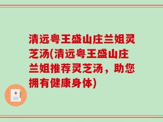 清远粤王盛山庄兰姐灵芝汤(清远粤王盛山庄兰姐推荐灵芝汤，助您拥有健康身体)