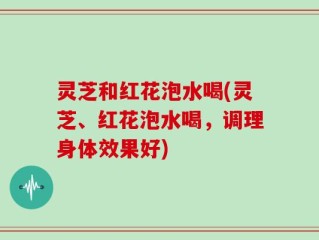 灵芝和红花泡水喝(灵芝、红花泡水喝，调理身体效果好)