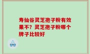 寿仙谷灵芝孢子粉有效果不？灵芝孢子粉哪个牌子比较好