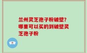 兰州灵芝孢子粉破壁？哪里可以买的到破壁灵芝孢子粉