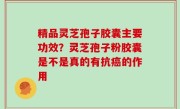 精品灵芝孢子胶囊主要功效？灵芝孢子粉胶囊是不是真的有抗癌的作用