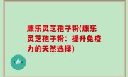 康乐灵芝孢子粉(康乐灵芝孢子粉：提升免疫力的天然选择)