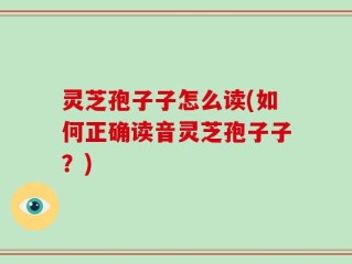 灵芝孢子子怎么读(如何正确读音灵芝孢子子？)