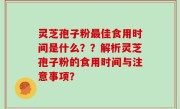 灵芝孢子粉最佳食用时间是什么？？解析灵芝孢子粉的食用时间与注意事项？