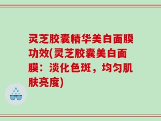 灵芝胶囊精华美白面膜功效(灵芝胶囊美白面膜：淡化色斑，均匀肌肤亮度)