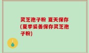 灵芝孢子粉 夏天保存(夏季妥善保存灵芝孢子粉)