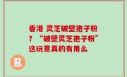 香港 灵芝破壁孢子粉？“破壁灵芝孢子粉”这玩意真的有用么