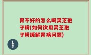 胃不好的怎么喝灵芝孢子粉(如何饮用灵芝孢子粉缓解胃病问题)