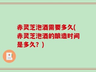赤灵芝泡酒需要多久(赤灵芝泡酒的酿造时间是多久？)