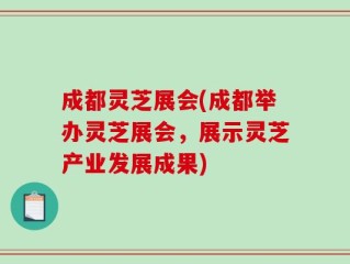 成都灵芝展会(成都举办灵芝展会，展示灵芝产业发展成果)