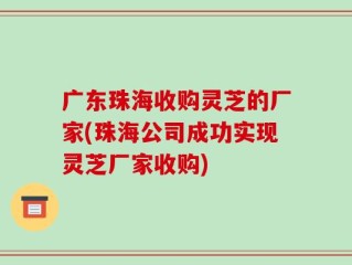 广东珠海收购灵芝的厂家(珠海公司成功实现灵芝厂家收购)