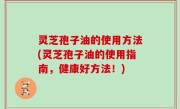 灵芝孢子油的使用方法(灵芝孢子油的使用指南，健康好方法！)