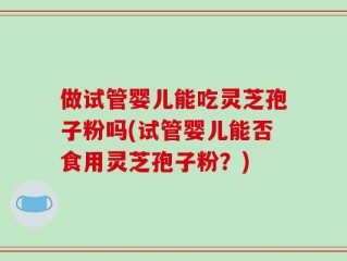 做试管婴儿能吃灵芝孢子粉吗(试管婴儿能否食用灵芝孢子粉？)