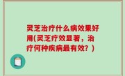 灵芝治疗什么病效果好用(灵芝疗效显著，治疗何种疾病最有效？)