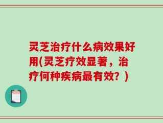 灵芝治疗什么病效果好用(灵芝疗效显著，治疗何种疾病最有效？)