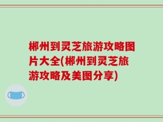 郴州到灵芝旅游攻略图片大全(郴州到灵芝旅游攻略及美图分享)