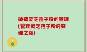 破壁灵芝孢子粉的管理(管理灵芝孢子粉的突破之路)