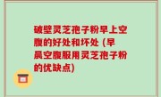 破壁灵芝孢子粉早上空腹的好处和坏处 (早晨空腹服用灵芝孢子粉的优缺点)
