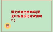 灵芝叶能泡水喝吗(灵芝叶能直接泡水饮用吗？)