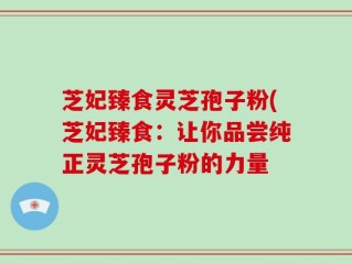芝妃臻食灵芝孢子粉(芝妃臻食：让你品尝纯正灵芝孢子粉的力量